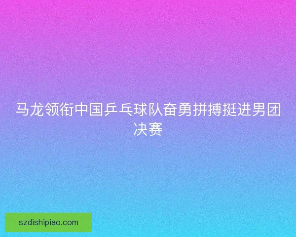 马龙领衔中国乒乓球队奋勇拼搏挺进男团决赛