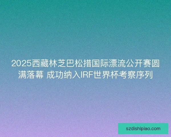 2025西藏林芝巴松措国际漂流公开赛圆满落幕 成功纳入IRF世界杯考察序列