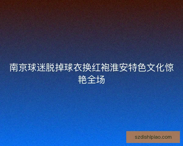 南京球迷脱掉球衣换红袍淮安特色文化惊艳全场