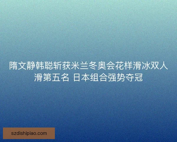 隋文静韩聪斩获米兰冬奥会花样滑冰双人滑第五名 日本组合强势夺冠